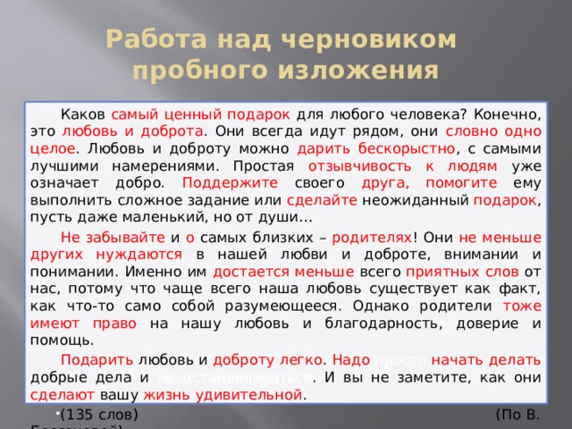 Работа над черновиком  пробного изложения Каков самый ценный подарок для любого человека? Конечно, это любовь и доброта . Они всегда идут рядом, они словно одно целое . Любовь и доброту можно дарить бескорыстно , с самыми лучшими намерениями. Простая отзывчивость к людям уже означает добро. Поддержите своего друга,  помогите ему выполнить сложное задание или сделайте неожиданный подарок , пусть даже маленький, но от души… Не забывайте и о самых близких – родителях ! Они не меньше других нуждаются в нашей любви и доброте, внимании и понимании. Именно им достается меньше всего приятных  слов от нас, потому что чаще всего наша любовь существует как факт, как что-то само собой разумеющееся. Однако родители тоже имеют право на нашу любовь и благодарность, доверие и помощь. Подарить любовь и доброту  легко . Надо просто начать делать добрые дела и не останавливаться . И вы не заметите, как они сделают вашу жизнь удивительной . (135 слов) (По В. Бессоновой)  