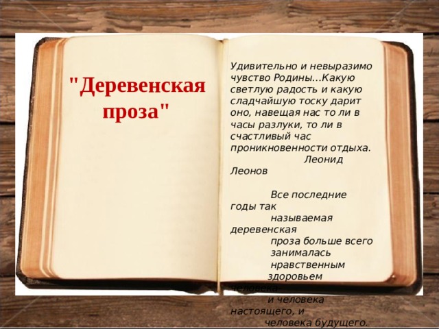 Удивительно и невыразимо чувство Родины…Какую светлую радость и какую сладчайшую тоску дарит оно, навещая нас то ли в часы разлуки, то ли в счастливый час проникновенности отдыха.  Леонид Леонов   Все последние годы так  называемая деревенская  проза больше всего  занималась  нравственным  здоровьем человека-  и человека настоящего, и  человека будущего.  Валентин Распутин 