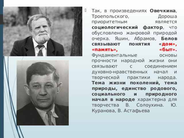 Так, в произведениях Овечкина , Троепольского, Дороша приоритетным является социологический фактор , что обусловлено жанровой природой очерка. Яшин, Абрамов, Белов связывают понятия « дом», «память», «быт». Фундаментальные основы прочности народной жизни они связывают с соединением духовно-нравственных начал и творческой практики народа. Тема жизни поколений, тема природы, единство родового, социального и природного начал в народе характерна для творчества В. Солоухина. Ю. Куранова, В. Астафьева 