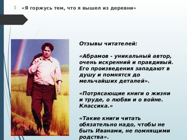     Фёдор Александрович Абрамов (1920-1983) «Я горжусь тем, что я вышел из деревни» Отзывы читателей:  «Абрамов - уникальный автор, очень искренний и правдивый. Его произведения западают в душу и помнятся до мельчайших деталей».  «Потрясающие книги о жизни и труде, о любви и о войне. Классика.»  «Такие книги читать обязательно надо, чтобы не быть Иванами, не помнящими родства».      