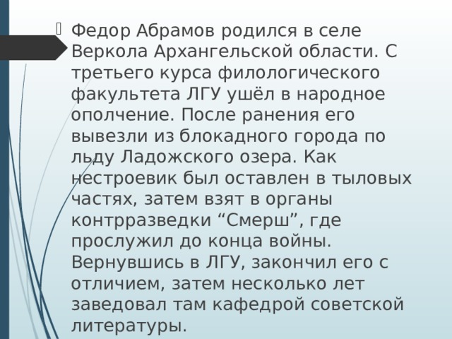 Федор Абрамов родился в селе Веркола Архангельской области. С третьего курса филологического факультета ЛГУ ушёл в народное ополчение. После ранения его вывезли из блокадного города по льду Ладожского озера. Как нестроевик был оставлен в тыловых частях, затем взят в органы контрразведки “Смерш”, где прослужил до конца войны. Вернувшись в ЛГУ, закончил его с отличием, затем несколько лет заведовал там кафедрой советской литературы. 