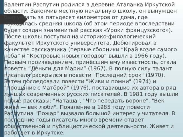 Валентин Распутин родился в деревне Аталанка Иркутской области. Закончив местную начальную школу, он вынужден был уехать за пятьдесят километров от дома, где находилась средняя школа (об этом периоде впоследствии будет создан знаменитый рассказ «Уроки французского»). После школы поступил на историко-филологический факультет Иркутского университета. Дебютировал в качестве рассказчика (первые сборники “Край возле самого неба” и “Костровые новых городов” вышли в 1966 году). Первым произведением, принёсшим ему известность, стала повесть “Деньги для Марии” (1967). В полную силу талант писателя раскрылся в повести 