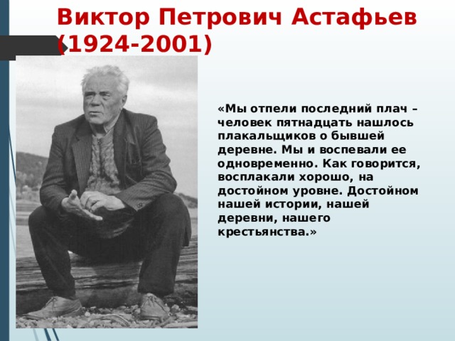 Виктор Петрович Астафьев (1924-2001) «Мы отпели последний плач –человек пятнадцать нашлось плакальщиков о бывшей деревне. Мы и воспевали ее одновременно. Как говорится, восплакали хорошо, на достойном уровне. Достойном нашей истории, нашей деревни, нашего крестьянства.»   