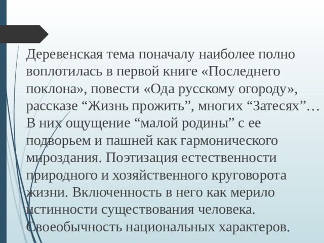 Деревенская тема поначалу наиболее полно воплотилась в первой книге «Последнего поклона», повести «Ода русскому огороду», рассказе “Жизнь прожить”, многих “Затесях”… В них ощущение “малой родины” с ее подворьем и пашней как гармонического мироздания. Поэтизация естественности природного и хозяйственного круговорота жизни. Включенность в него как мерило истинности существования человека. Своеобычность национальных характеров. 