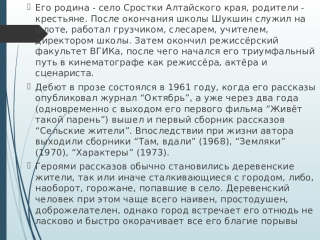 Его родина - село Сростки Алтайского края, родители - крестьяне. После окончания школы Шукшин служил на флоте, работал грузчиком, слесарем, учителем, директором школы. Затем окончил режиссёрский факультет ВГИКа, после чего начался его триумфальный путь в кинематографе как режиссёра, актёра и сценариста. Дебют в прозе состоялся в 1961 году, когда его рассказы опубликовал журнал “Октябрь”, а уже через два года (одновременно с выходом его первого фильма “Живёт такой парень”) вышел и первый сборник рассказов “Сельские жители”. Впоследствии при жизни автора выходили сборники “Там, вдали” (1968), “Земляки” (1970), “Характеры” (1973). Героями рассказов обычно становились деревенские жители, так или иначе сталкивающиеся с городом, либо, наоборот, горожане, попавшие в село. Деревенский человек при этом чаще всего наивен, простодушен, доброжелателен, однако город встречает его отнюдь не ласково и быстро окорачивает все его благие порывы 