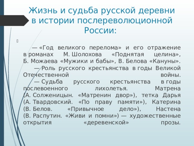 Жизнь и судьба русской деревни в истории послереволюционной России:         —  «Год великого перелома» и его отражение в романах М. Шолохова «Поднятая целина», Б. Можаева «Мужики и бабы», В. Белова «Кануны».        — Роль русского крестьянства в годы Великой Отечественной войны.        — Судьба русского крестьянства в годы послевоенного лихолетья. Матрена (А. Солженицын. «Матренин двор»), тетка Дарья (А. Твардовский. «По праву памяти»), Катерина (В. Белов. «Привычное дело»), Настена (В. Распутин. «Живи и помни») — художественные открытия «деревенской» прозы.   
