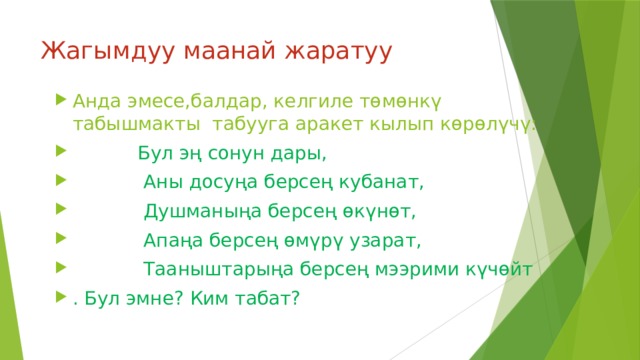 Жагымдуу маанай жаратуу Анда эмесе,балдар, келгиле төмөнкү табышмакты табууга аракет кылып көрөлүчү:  Бул эң сонун дары,  Аны досуңа берсең кубанат,  Душманыңа берсең өкүнөт,  Апаңа берсең өмүрү узарат,  Тааныштарыңа берсең мээрими күчөйт . Бул эмне? Ким табат? 