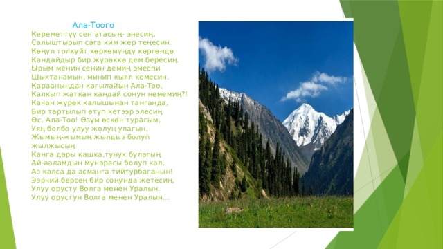 Ала-Тоого  Кереметтүү сен атасың- энесиң,  Салыштырып сага ким жер теңесин.  Көңүл толкуйт,көркөмүңдү көргөндө  Кандайдыр бир жүрөккө дем бересиң.  Ырым менин сенин демиң эмеспи  Шыктанамын, минип кыял кемесин.  Карааныңдан кагылайын Ала-Тоо,  Калкып жаткан кандай сонун немемиң?!  Качан жүрөк калышынан танганда,  Бир тартылып өтүп кетээр элесиң  Өс, Ала-Тоо! Өзүм өскөн турагым,  Уяң болбо улуу жолуң улагын,  Жымың-жымың жылдыз болуп жылжысың  Канга дары кашка,тунук булагың  Ай-ааламдын мунарасы болуп кал,  Аз калса да асманга тийтурбаганын!  Ээрчий берсең бир соңунда жетесиң,  Улуу орусту Волга менен Уралын.  Улуу орустун Волга менен Уралын…     