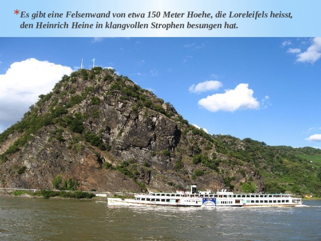 Es gibt eine Felsenwand von etwa 150 Meter Hoehe, die Loreleifels heisst, den Heinrich Heine in klangvollen Strophen besungen hat. 