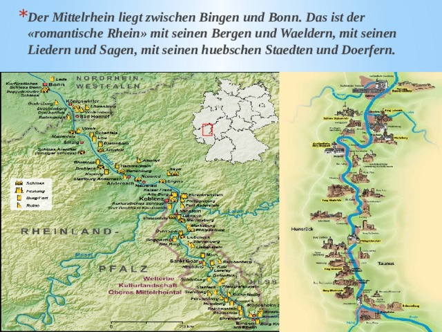Der Mittelrhein liegt zwischen Bingen und Bonn. Das ist der «romantische Rhein» mit seinen Bergen und Waeldern, mit seinen Liedern und Sagen, mit seinen huebschen Staedten und Doerfern. 
