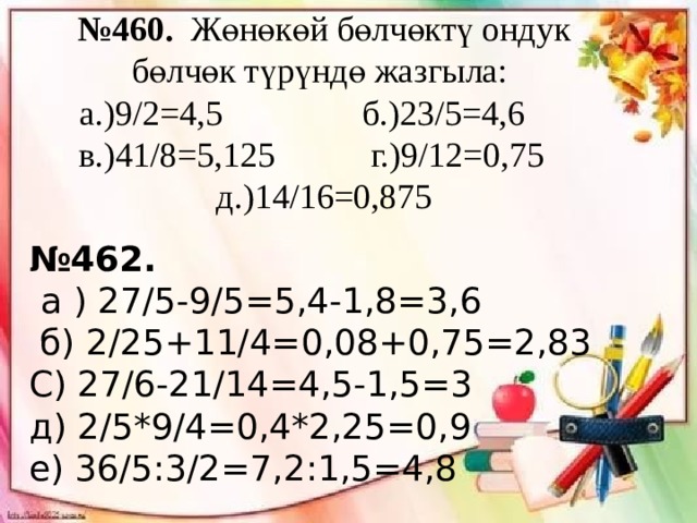 № 460. Жөнөкөй бөлчөктү ондук бөлчөк түрүндө жазгыла: а.)9/2=4,5 б.)23/5=4,6 в.)41/8=5,125 г.)9/12=0,75 д.)14/16=0,875 № 462.  а ) 27/5-9/5=5,4-1,8=3,6  б) 2/25+11/4=0,08+0,75=2,83 С) 27/6-21/14=4,5-1,5=3  д) 2/5*9/4=0,4*2,25=0,9 е) 36/5:3/2=7,2:1,5=4,8 