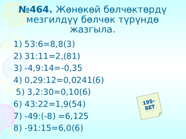 № 464. Жөнөкөй бөлчөктөрдү мезгилдүү бөлчөк түрүндө жазгыла. 1) 53:6=8,8(3)  2) 31:11=2,(81)  3) -4,9:14=-0,35  4) 0,29:12=0,0241(6)  5) 3,2:30=0,10(6) 6) 43:22=1,9(54) 7) -49:(-8) =6,125 8) -91:15=6,0(6) 