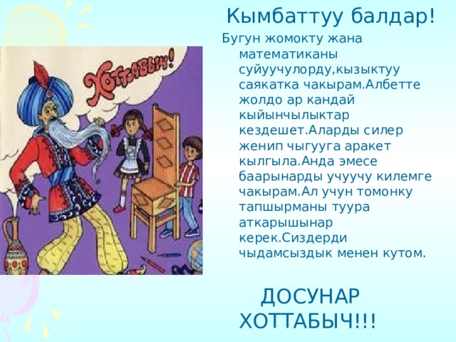  Кымбаттуу балдар! Бугун жомокту жана математиканы суйуучулорду,кызыктуу саякатка чакырам.Албетте жолдо ар кандай кыйынчылыктар кездешет.Аларды силер женип чыгууга аракет кылгыла.Анда эмесе баарынарды учуучу килемге чакырам.Ал учун томонку тапшырманы туура аткарышынар керек.Сиздерди чыдамсыздык менен кутом.  ДОСУНАР ХОТТАБЫЧ!!! 