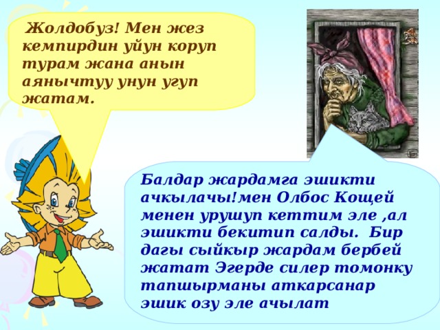  Жолдобуз! Мен жез кемпирдин уйун коруп турам жана анын аянычтуу унун угуп жатам. Балдар жардамга эшикти ачкылачы!мен Олбос Кощей менен урушуп кеттим эле ,ал эшикти бекитип салды. Бир дагы сыйкыр жардам бербей жатат Эгерде силер томонку тапшырманы аткарсанар эшик озу эле ачылат  