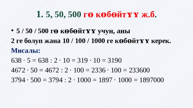 1. 5, 50, 500 гɵ кɵбɵйтʏʏ ж.б . 5 / 50 / 500 гɵ кɵбɵйтʏʏ учун, аны 2 ге болуп жана 10 / 100 / 1000 ге кɵбɵйтʏʏ керек. Мисалы: 638 · 5 = 638 : 2 · 10 = 319 · 10 = 3190 4672 · 50 = 4672 : 2 · 100 = 2336 · 100 = 233600 3794 · 500 = 3794 : 2 · 1000 = 1897 · 1000 = 1897000 
