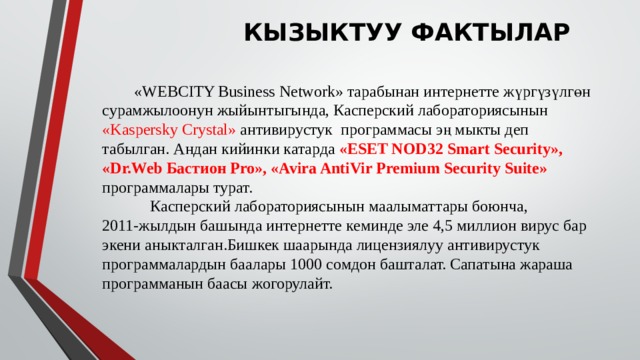 КЫЗЫКТУУ ФАКТЫЛАР  «WEBCITY Business Network» тарабынан интернетте жүргүзүлгөн сурамжылоонун жыйынтыгында, Касперский лабораториясынын «Kaspersky Crystal» антивирустук программасы эң мыкты деп табылган. Андан кийинки катарда «ESET NOD32 Smart Security», «Dr.Web Бастион Pro», «Avira AntiVir Premium Security Suite» программалары турат.  Касперский лабораториясынын маалыматтары боюнча, 2011-жылдын башында интернетте кеминде эле 4,5 миллион вирус бар экени аныкталган.Бишкек шаарында лицензиялуу антивирустук программалардын баалары 1000 сомдон башталат. Сапатына жараша программанын баасы жогорулайт. 