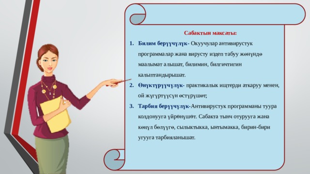  Сабактын максаты: Билим берүүчүлүк- Окуучулар антивирустук программалар жана вирусту издеп табуу жөнүндө маалымат алышат, билимин, билгичтигин калыптандырышат. Өнүктүрүүчүлүк- практикалык ищтерди аткаруу менен, ой жүгүртүүсүн өстүрүшөт; Тарбия берүүчүлүк- Антивирустук программаны туура колдонууга үйрѳнүшѳт. Сабакта тынч отурууга жана көңүл бөлүүгө, сылыктыкка, ынтымакка, бирин-бири угууга тарбияланышат. 