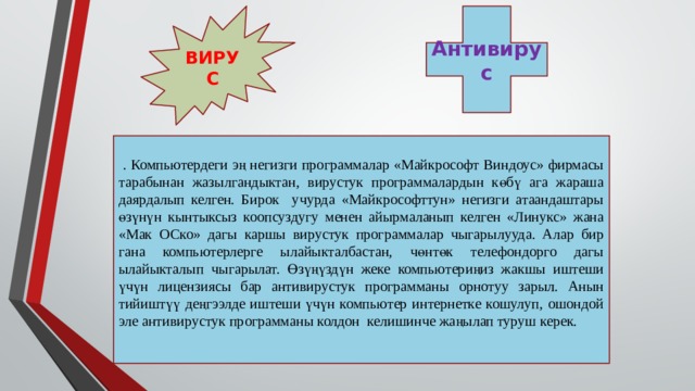 ВИРУС Антивирус  . Компьютердеги эң негизги программалар «Майкрософт Виндоус» фирмасы тарабынан жазылгандыктан, вирустук программалардын көбү ага жараша даярдалып келген. Бирок учурда «Майкрософттун» негизги атаандаштары өзүнүн кынтыксыз коопсуздугу менен айырмаланып келген «Линукс» жана «Мак ОСко» дагы каршы вирустук программалар чыгарылууда. Алар бир гана компьютерлерге ылайыкталбастан, чөнтөк телефондорго дагы ылайыкталып чыгарылат. Өзүңүздүн жеке компьютериңиз жакшы иштеши үчүн лицензиясы бар антивирустук программаны орнотуу зарыл. Анын тийиштүү деңгээлде иштеши үчүн компьютер интернетке кошулуп, ошондой эле антивирустук программаны колдон келишинче жаңылап туруш керек. 