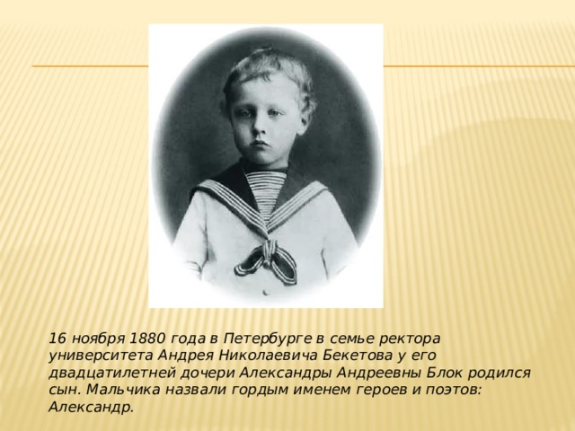 16 ноября 1880 года в Петербурге в семье ректора университета Андрея Николаевича Бекетова у его двадцатилетней дочери Александры Андреевны Блок родился сын. Мальчика назвали гордым именем героев и поэтов: Александр. 