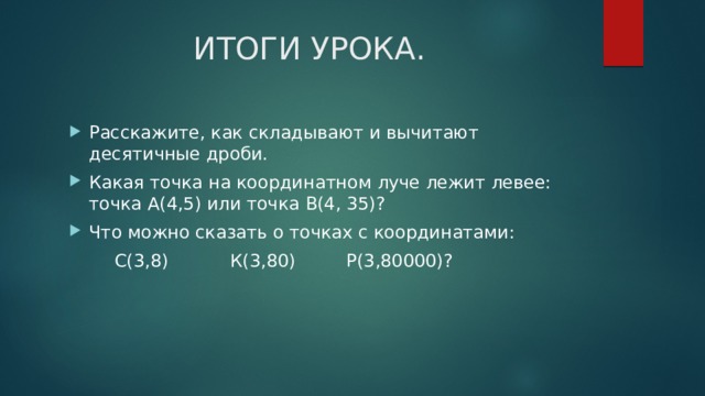 ИТОГИ УРОКА. Расскажите, как складывают и вычитают десятичные дроби. Какая точка на координатном луче лежит левее: точка А(4,5) или точка В(4, 35)? Что можно сказать о точках с координатами:  С(3,8) К(3,80) Р(3,80000)? 