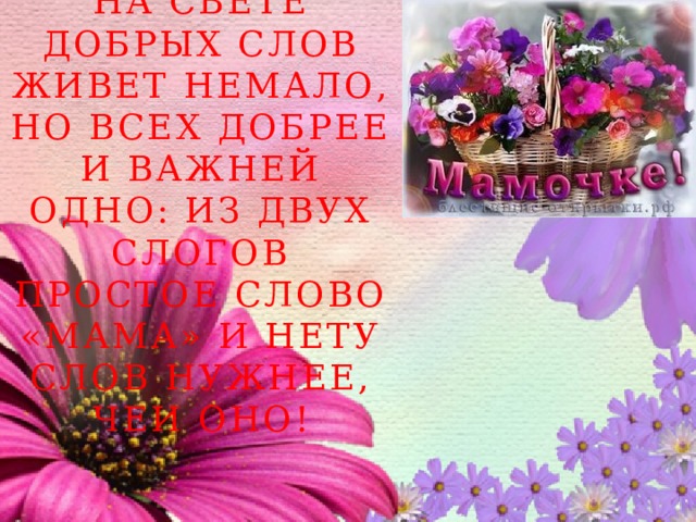 на свете добрых слов живет немало, но всех добрее и важней одно: из двух слогов простое слово «МАМА» и нету слов нужнее, чеи оно! 