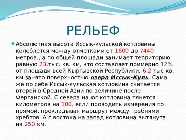 РЕЛЬЕФ Абсолютная высота Иссык-кульской котловины колеблется между отметками от 1600 до 7440 метров., а по общей площади занимает территорию равную 23, тыс. кв. км, что составляет примерно 12% от площади всей Кыргызской Республики. 6,2 тыс кв. км занято поверхностью  озера Иссык-Куль . Сама же по себе Иссык-кульская котловина считается второй в Средней Азии по величине после Ферганской. С севера на юг котловина тянется километров на 100, если проводить измерения по прямой, прокладывая маршрут между гребнями хребтов. А с востока на запад котловина вытянута на 250 км. 