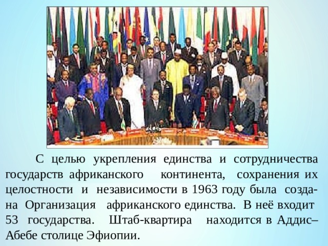  С целью укрепления единства и сотрудничества государств африканского континента, сохранения их целостности и независимости в 1963 году была созда-на Организация африканского единства. В неё входит 53 государства. Штаб-квартира находится в Аддис–Абебе столице Эфиопии. 