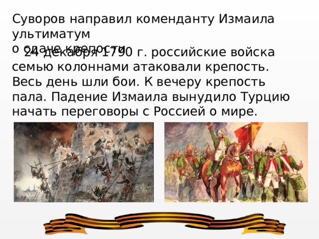 Суворов направил коменданту Измаила ультиматум о сдаче крепости  24 декабря 1790 г. российские войска семью колоннами атакова­ли крепость. Весь день шли бои. К вечеру крепость пала. Падение Из­маила вынудило Турцию начать переговоры с Россией о мире. 