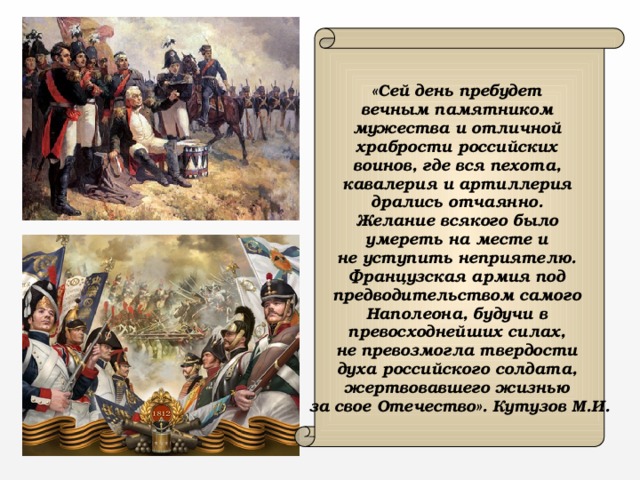  «Сей день пребудет вечным памятником мужества и отличной храбрости российских воинов, где вся пехота, кавалерия и артиллерия дрались отчаянно. Желание всякого было умереть на месте и не уступить неприятелю. Французская армия под предводительством самого Наполеона, будучи в превосходнейших силах, не превозмогла твердости духа российского солдата, жертвовавшего жизнью за свое Отечество». Кутузов М.И. 