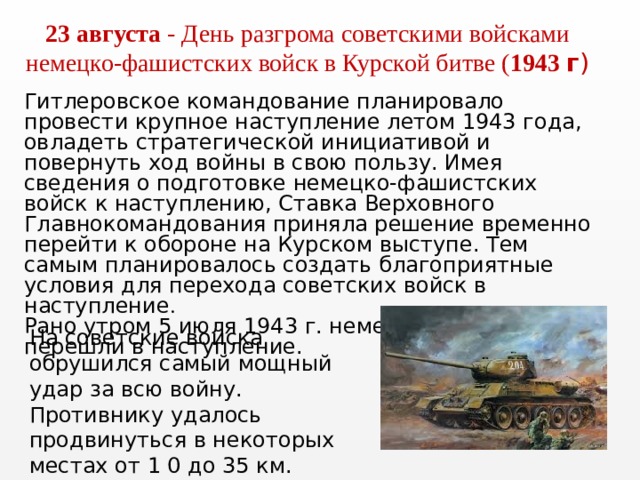 23 августа - День разгрома советскими войсками немецко-фашистских войск в Курской битве ( 1943 г ) Гитлеровское командование планировало провести крупное наступление летом 1943 года, овладеть стратегической инициативой и повернуть ход войны в свою пользу. Имея сведения о подготовке немецко-фашистских войск к наступлению, Ставка Верховного Главнокомандования приняла решение временно перейти к обороне на Курском выступе. Тем самым планировалось создать благоприятные условия для перехода советских войск в наступление . Рано утром 5 июля 1943 г. немецкие войска перешли в наступле­ние.   На советские войска обрушился самый мощный удар за всю войну. Противнику удалось продвинуться в некоторых местах от 1 0 до 35 км. 