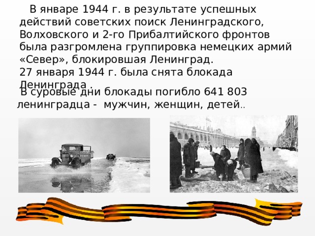  В январе 1944 г. в результате успешных действий советских поиск Ленинградского, Волховского и 2-го Прибалтийского фронтов была разгромлена группировка немецких армий «Север», блокировшая Ленинград. 27 января 1944 г. была снята блокада Ленинграда .  В суровые дни блокады погибло 641 803 ленинградца - мужчин, женщин, детей .. 