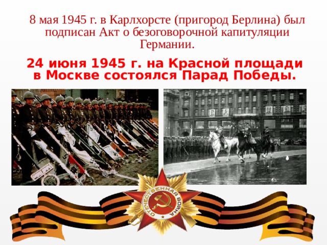 8 мая 1945 г. в Карлхорсте (пригород Берлина) был подписан Акт о безоговорочной капитуляции Германии. 24 июня 1945 г. на Красной площади в Москве состоялся Парад Победы. 
