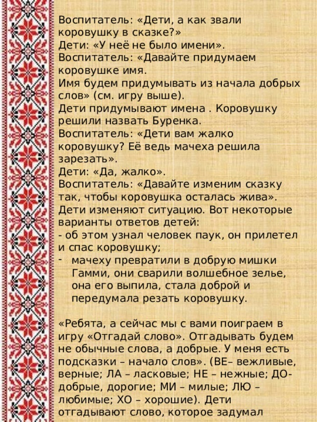 Воспитатель: «Дети, а как звали коровушку в сказке?» Дети: «У неё не было имени». Воспитатель: «Давайте придумаем коровушке имя. Имя будем придумывать из начала добрых слов» (см. игру выше). Дети придумывают имена . Коровушку решили назвать Буренка. Воспитатель: «Дети вам жалко коровушку? Её ведь мачеха решила зарезать». Дети: «Да, жалко». Воспитатель: «Давайте изменим сказку так, чтобы коровушка осталась жива». Дети изменяют ситуацию. Вот некоторые варианты ответов детей: - об этом узнал человек паук, он прилетел и спас коровушку; мачеху превратили в добрую мишки Гамми, они сварили волшебное зелье, она его выпила, стала доброй и передумала резать коровушку. «Ребята, а сейчас мы с вами поиграем в игру «Отгадай слово». Отгадывать будем не обычные слова, а добрые. У меня есть подсказки – начало слов». (ВЕ– вежливые, верные; ЛА – ласковые; НЕ – нежные; ДО- добрые, дорогие; МИ – милые; ЛЮ – любимые; ХО – хорошие). Дети отгадывают слово, которое задумал воспитатель. 