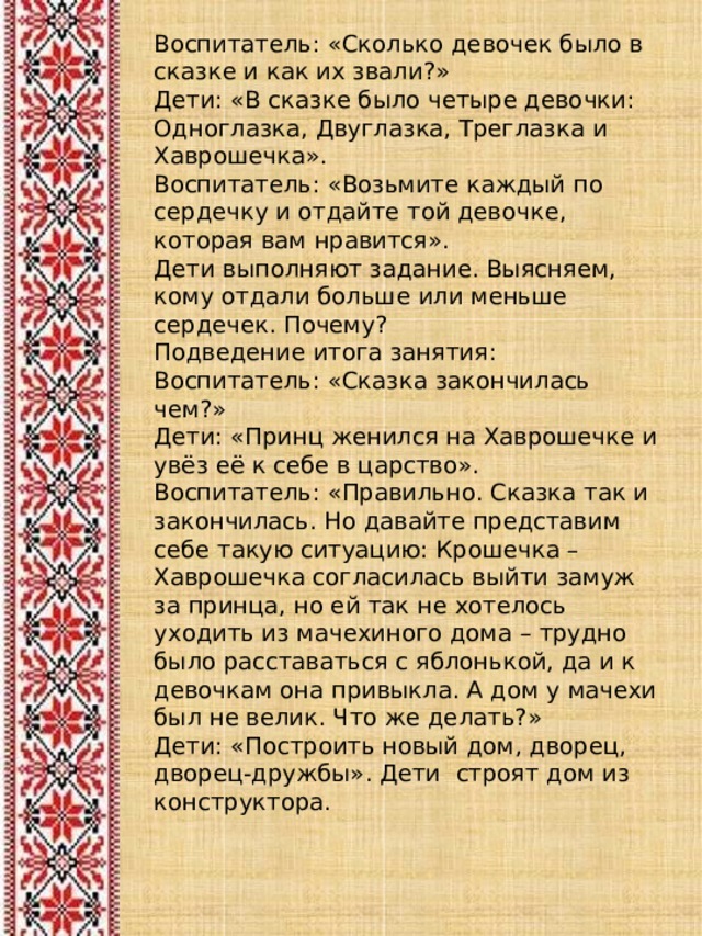 Воспитатель: «Сколько девочек было в сказке и как их звали?» Дети: «В сказке было четыре девочки: Одноглазка, Двуглазка, Треглазка и Хаврошечка». Воспитатель: «Возьмите каждый по сердечку и отдайте той девочке, которая вам нравится». Дети выполняют задание. Выясняем, кому отдали больше или меньше сердечек. Почему? Подведение итога занятия: Воспитатель: «Сказка закончилась чем?» Дети: «Принц женился на Хаврошечке и увёз её к себе в царство». Воспитатель: «Правильно. Сказка так и закончилась. Но давайте представим себе такую ситуацию: Крошечка – Хаврошечка согласилась выйти замуж за принца, но ей так не хотелось уходить из мачехиного дома – трудно было расставаться с яблонькой, да и к девочкам она привыкла. А дом у мачехи был не велик. Что же делать?» Дети: «Построить новый дом, дворец, дворец-дружбы». Дети строят дом из конструктора. 