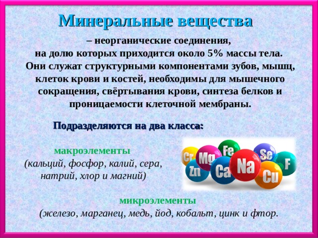 Минеральные вещества – неорганические соединения, на долю которых приходится около 5% массы тела. Они служат структурными компонентами зубов, мышц, клеток крови и костей, необходимы для мышечного сокращения, свёртывания крови, синтеза белков и проницаемости клеточной мембраны. Подразделяются на два класса: макроэлементы  (кальций, фосфор, калий, сера, натрий, хлор и магний) микроэлементы  (железо, марганец, медь, йод, кобальт, цинк и фтор. 
