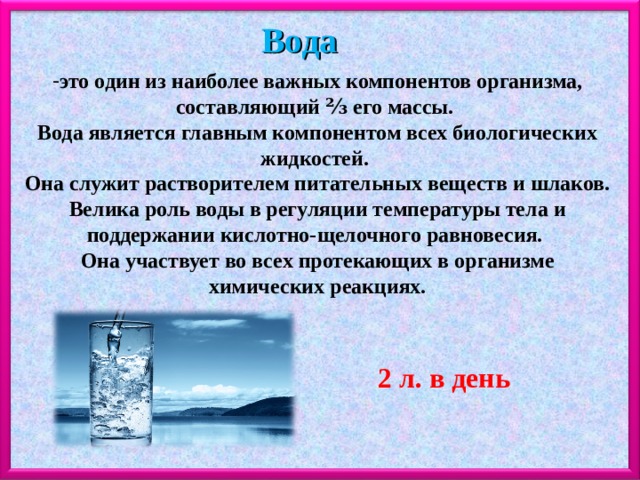 Вода это один из наиболее важных компонентов организма, составляющий ⅔ его массы. Вода является главным компонентом всех биологических жидкостей. Она служит растворителем питательных веществ и шлаков. Велика роль воды в регуляции температуры тела и поддержании кислотно-щелочного равновесия. Она участвует во всех протекающих в организме химических реакциях. 2 л. в день 