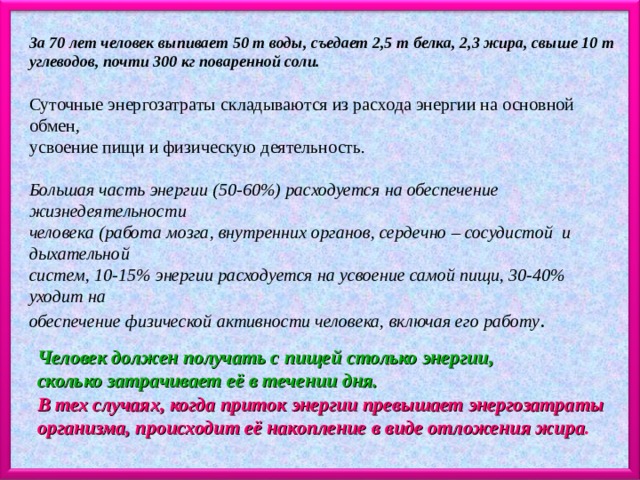 За 70 лет человек выпивает 50 т воды, съедает 2,5 т белка, 2,3 жира, свыше 10 т углеводов, почти 300 кг поваренной соли. Суточные энергозатраты складываются из расхода энергии на основной обмен, усвоение пищи и физическую деятельность. Большая часть энергии (50-60%) расходуется на обеспечение жизнедеятельности человека (работа мозга, внутренних органов, сердечно – сосудистой и дыхательной систем, 10-15% энергии расходуется на усвоение самой пищи, 30-40% уходит на обеспечение физической активности человека, включая его работу . Человек должен получать с пищей столько энергии, сколько затрачивает её в течении дня. В тех случаях, когда приток энергии превышает энергозатраты организма, происходит её накопление в виде отложения жира . 