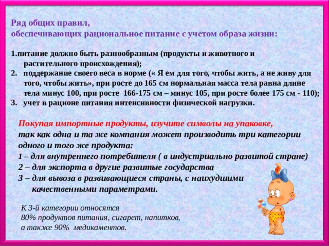 Ряд общих правил, обеспечивающих рациональное питание с учетом образа жизни:  питание должно быть разнообразным (продукты и животного и  растительного происхождения); 2. поддержание своего веса в норме (« Я ем для того, чтобы жить, а не живу для  того, чтобы жить», при росте до 165 см нормальная масса тела равна длине  тела минус 100, при росте 166-175 см – минус 105, при росте более 175 см - 110); 3. учет в рационе питания интенсивности физической нагрузки. Покупая импортные продукты, изучите символы на упаковке, так как одна и та же компания может производить три категории одного и того же продукта: 1 – для внутреннего потребителя ( в индустриально развитой стране) 2 – для экспорта в другие развитые государства 3 – для вывоза в развивающиеся страны, с наихудшими  качественными параметрами. К 3-й категории относятся 80% продуктов питания, сигарет, напитков, а также 90% медикаментов. 
