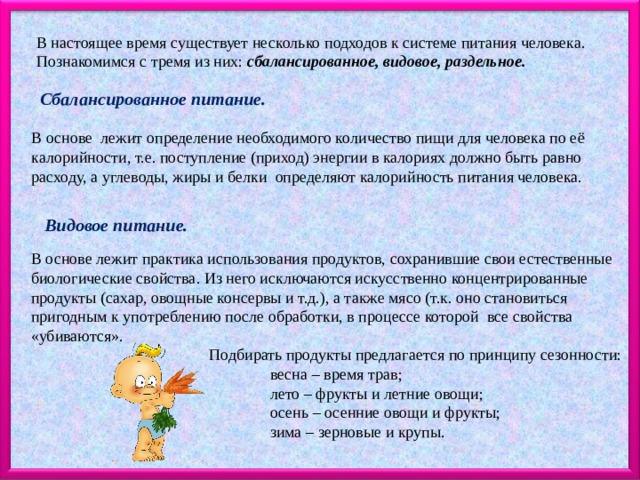В настоящее время существует несколько подходов к системе питания человека. Познакомимся с тремя из них: сбалансированное, видовое, раздельное. Сбалансированное питание. В основе лежит определение необходимого количество пищи для человека по её калорийности, т.е. поступление (приход) энергии в калориях должно быть равно расходу, а углеводы, жиры и белки определяют калорийность питания человека. Видовое питание. В основе лежит практика использования продуктов, сохранившие свои естественные биологические свойства. Из него исключаются искусственно концентрированные продукты (сахар, овощные консервы и т.д.), а также мясо (т.к. оно становиться пригодным к употреблению после обработки, в процессе которой все свойства «убиваются».  Подбирать продукты предлагается по принципу сезонности:  весна – время трав;  лето – фрукты и летние овощи;  осень – осенние овощи и фрукты;  зима – зерновые и крупы. 