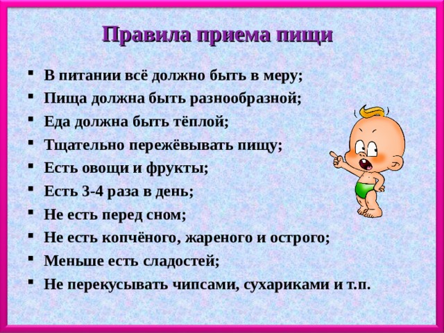 Правила приема пищи В питании всё должно быть в меру; Пища должна быть разнообразной; Еда должна быть тёплой; Тщательно пережёвывать пищу; Есть овощи и фрукты; Есть 3-4 раза в день; Не есть перед сном; Не есть копчёного, жареного и острого; Меньше есть сладостей; Не перекусывать чипсами, сухариками и т.п.  
