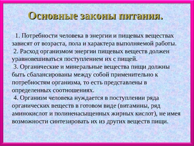 Основные законы питания.   1. Потребности человека в энергии и пищевых веществах зависят от возраста, пола и характера выполняемой работы.   2. Расход организмом энергии пищевых веществ должен уравновешиваться поступлением их с пищей.   3. Органические и минеральные вещества пищи должны быть сбалансированы между собой применительно к потребностям организма, то есть представлены в определенных соотношениях.   4. Организм человека нуждается в поступлении ряда органических веществ в готовом виде (витамины, ряд аминокислот и полиненасыщенных жирных кислот), не имея возможности синтезировать их из других веществ пищи. 