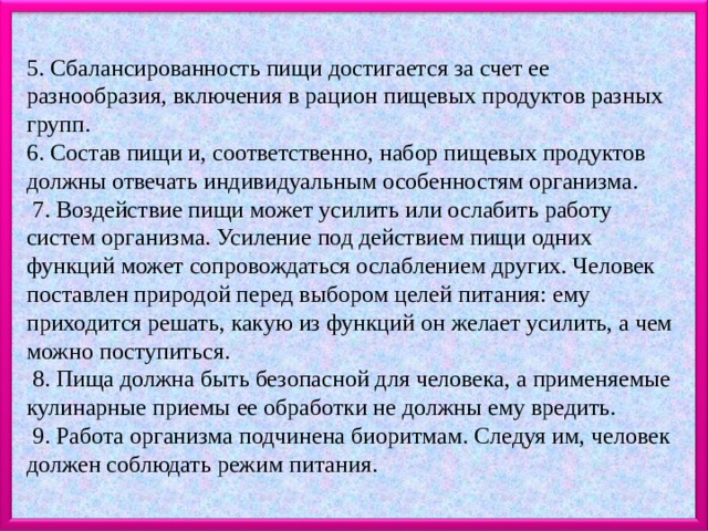   5. Сбалансированность пищи достигается за счет ее разнообразия, включения в рацион пищевых продуктов разных групп.  6. Состав пищи и, соответственно, набор пищевых продуктов должны отвечать индивидуальным особенностям организма.   7. Воздействие пищи может усилить или ослабить работу систем организма. Усиление под действием пищи одних функций может сопровождаться ослаблением других. Человек поставлен природой перед выбором целей питания: ему приходится решать, какую из функций он желает усилить, а чем можно поступиться.   8. Пища должна быть безопасной для человека, а применяемые кулинарные приемы ее обработки не должны ему вредить.   9. Работа организма подчинена биоритмам. Следуя им, человек должен соблюдать режим питания. 