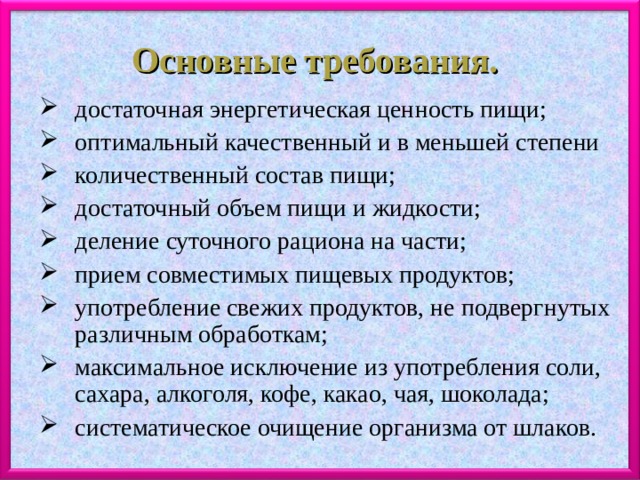 Основные требования. достаточная энергетическая ценность пищи; оптимальный качественный и в меньшей степени количественный состав пищи; достаточный объем пищи и жидкости; деление суточного рациона на части; прием совместимых пищевых продуктов; употребление свежих продуктов, не подвергнутых различным обработкам; максимальное исключение из употребления соли, сахара, алкоголя, кофе, какао, чая, шоколада; систематическое очищение организма от шлаков. 