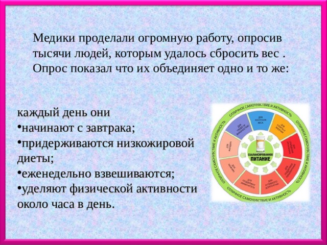 Медики проделали огромную работу, опросив тысячи людей, которым удалось сбросить вес . Опрос показал что их объединяет одно и то же: каждый день они начинают с завтрака; придерживаются низкожировой диеты; еженедельно взвешиваются; уделяют физической активности около часа в день. 