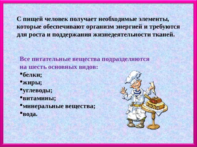 С пищей человек получает необходимые элементы, которые обеспечивают организм энергией и требуются для роста и поддержания жизнедеятельности тканей. Все питательные вещества подразделяются на шесть основных видов: белки; жиры; углеводы; витамины; минеральные вещества; вода. 
