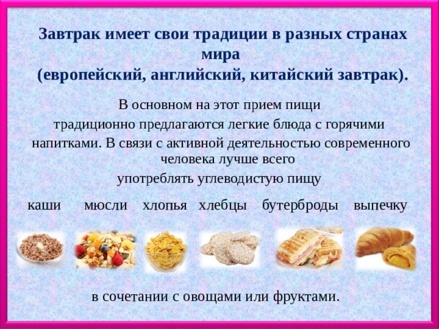   Завтрак имеет свои традиции в разных странах мира (европейский, английский, китайский завтрак). В основном на этот прием пищи традиционно предлагаются легкие блюда с горячими напитками. В связи с активной деятельностью современного человека лучше всего употреблять углеводистую пищу  каши мюсли хлопья хлебцы бутерброды выпечку в сочетании с овощами или фруктами. 