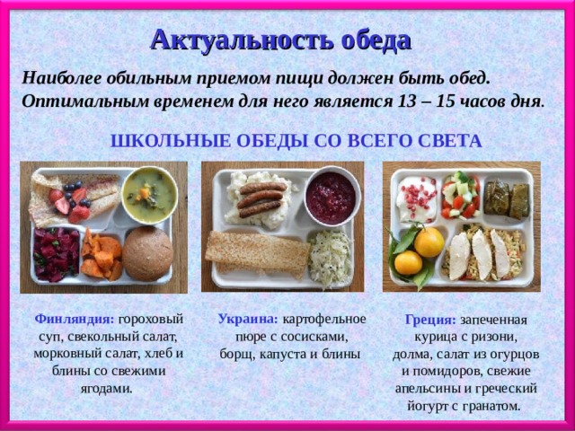 Актуальность обеда  Наиболее обильным приемом пищи должен быть обед. Оптимальным временем для него является 13 – 15 часов дня .  ШКОЛЬНЫЕ ОБЕДЫ СО ВСЕГО СВЕТА Финляндия: гороховый суп, свекольный салат, морковный салат, хлеб и блины со свежими ягодами. Украина: картофельное пюре с сосисками, борщ, капуста и блины Греция: запеченная курица с ризони, долма, салат из огурцов и помидоров, свежие апельсины и греческий йогурт с гранатом. 