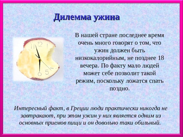 Дилемма ужина В нашей стране последнее время очень много говорят о том, что ужин должен быть низкокалорийным, не позднее 18 вечера. По факту мало людей может себе позволит такой режим, поскольку ложатся спать поздно. Интересный факт, в Греции люди практически никогда не завтракают, при этом ужин у них является одним из основных приемов пищи и он довольно таки обильный. 