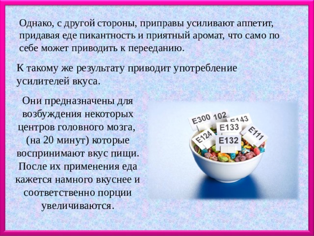 Однако, с другой стороны, приправы усиливают аппетит, придавая еде пикантность и приятный аромат, что само по себе может приводить к перееданию. К такому же результату приводит употребление усилителей вкуса. Они предназначены для возбуждения некоторых центров головного мозга, (на 20 минут) которые воспринимают вкус пищи. После их применения еда кажется намного вкуснее и соответственно порции увеличиваются. 