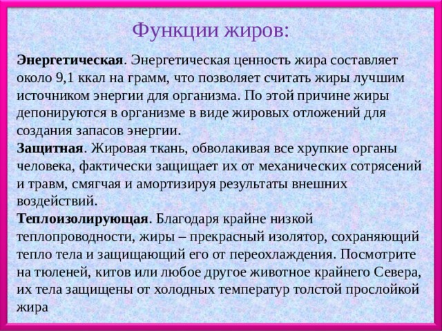 Функции жиров: .  Энергетическая . Энергетическая ценность жира составляет около 9,1 ккал на грамм, что позволяет считать жиры лучшим источником энергии для организма. По этой причине жиры депонируются в организме в виде жировых отложений для создания запасов энергии. Защитная . Жировая ткань, обволакивая все хрупкие органы человека, фактически защищает их от механических сотрясений и травм, смягчая и амортизируя результаты внешних воздействий. Теплоизолирующая . Благодаря крайне низкой теплопроводности, жиры – прекрасный изолятор, сохраняющий тепло тела и защищающий его от переохлаждения. Посмотрите на тюленей, китов или любое другое животное крайнего Севера, их тела защищены от холодных температур толстой прослойкой жира 